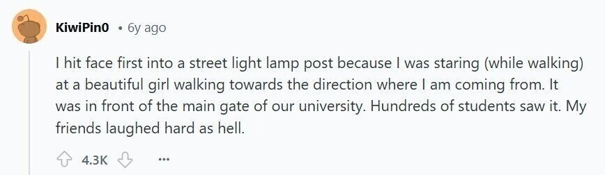 KiwiPin0 6y ago | hit face first into a street light lamp post because I was staring (while walking) at a beautiful girl walking towards the direction where I am coming from. It was in front of the main gate of our university. Hundreds of students saw it. My friends laughed hard as hell. 4.3K ...
