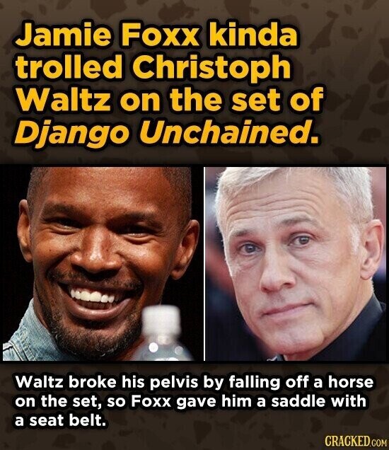 Jamie Foxx kinda trolled Christoph Waltz on the set of Django Unchained. Waltz broke his pelvis by falling off a horse on the set, so Foxx gave him a saddle with a seat belt. CRACKED.COM