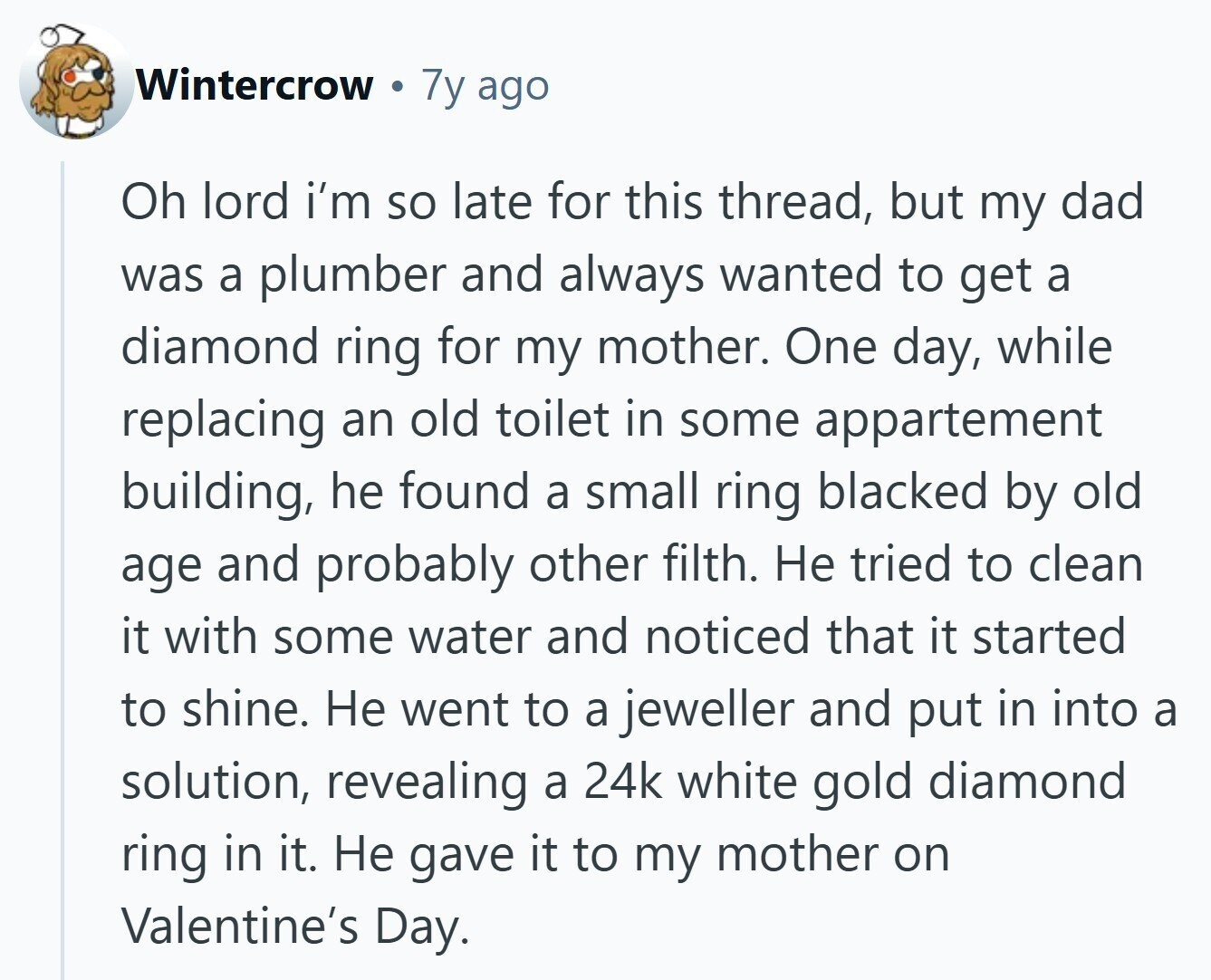 Wintercrow 7y ago Oh lord i'm so late for this thread, but my dad was a plumber and always wanted to get a diamond ring for my mother. One day, while replacing an old toilet in some appartement building, he found a small ring blacked by old age and probably other filth. Не tried to clean it with some water and noticed that it started to shine. Не went to a jeweller and put in into a solution, revealing a 24k white gold diamond ring in it. Не gave it to my mother on Valentine's Day. 
