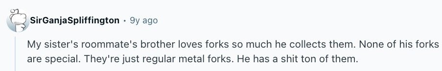 SirGanjaSpliffington 9y ago My sister's roommate's brother loves forks so much he collects them. None of his forks are special. They're just regular metal forks. Не has a shit ton of them.
