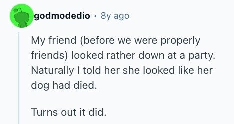 godmodedio 8y ago My friend (before we were properly friends) looked rather down at a party. Naturally | told her she looked like her dog had died. Turns out it did.