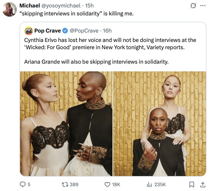 G Michael @yosoymichael 15h ... skipping interviews in solidarity is killing me. POP CRAVE Pop Crave @PopCrave. 16h Cynthia Erivo has lost her voice and will not be doing interviews at the 'Wicked: For Good' premiere in New York tonight, Variety reports. Ariana Grande will also be skipping interviews in solidarity. 5 389 18K 235K 
