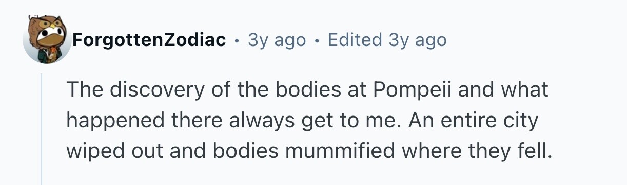 ForgottenZodiac . 3y ago . Edited Зу ago The discovery of the bodies at Pompeii and what happened there always get to me. An entire city wiped out and bodies mummified where they fell.