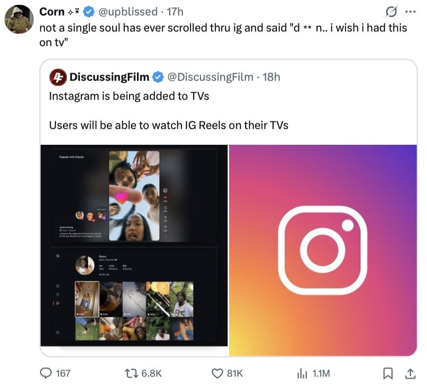 Corn S ... @upblissed 17h not a single soul has ever scrolled thru ig and said d ** n.. i wish i had this on tv 4F DiscussingFilm @DiscussingFilm . 18h Instagram is being added to TVs Users will be able to watch IG Reels on their TVs Popular WITH friends KIN . - E - - 1 Teles - loving of the - - begin Pierre - ... - Addressing ... 85 167 6.8K 81K 1.1M 