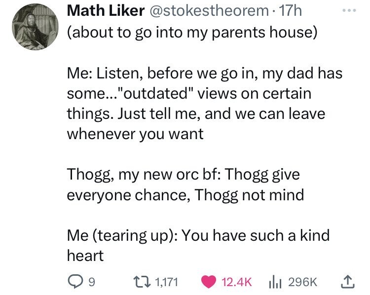 Math Liker @stokestheorem 17h (about to go into my parents house) Me: Listen, before we go in, my dad has some... outdated views on certain things. Just tell me, and we can leave whenever you want Thogg, my new orc bf: Thogg give everyone chance, Thogg not mind Me (tearing up): You have such a kind heart 9 1,171 12.4K 296K