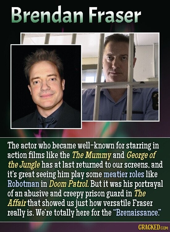 Brendan Fraser BEE C The actor who became well-known for starring in action films like the The Mummy and George of the Jungle has at last returned to our screens, and it's great seeing him play some meatier roles like Robotman in Doom Patrol. But it was his portrayal of an abusive and creepy prison guard in The Affair that showed us just how versatile Fraser really is. We're totally here for the Brenaissance. CRACKED.COM