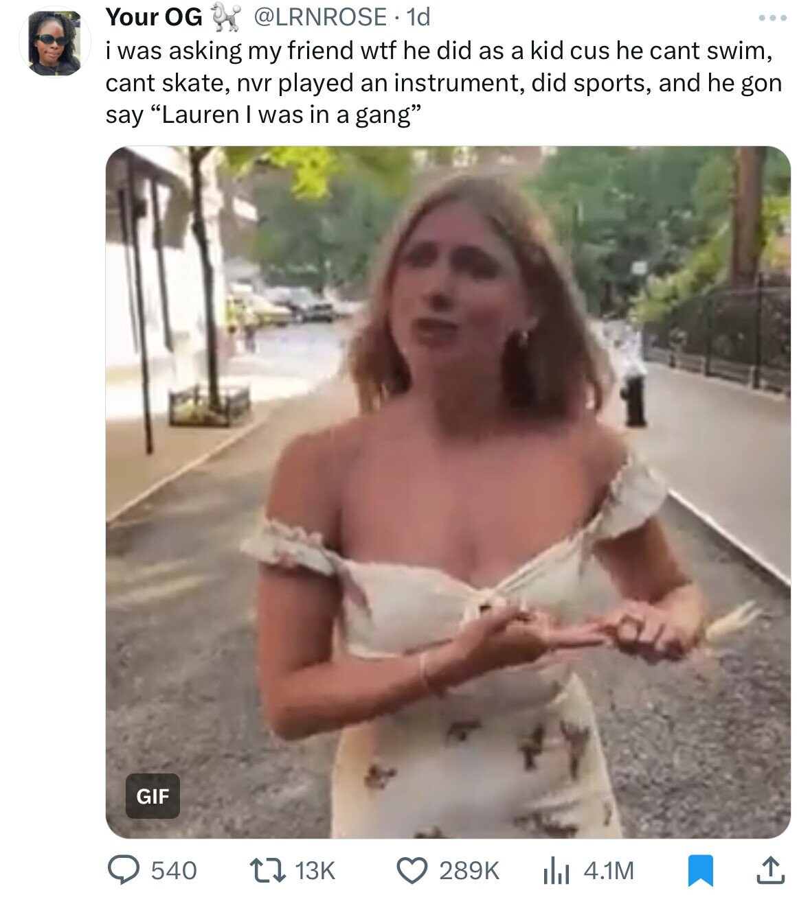 Your OG @LRNROSE. 1d ... i was asking my friend wtf he did as a kid cus he cant swim, cant skate, nvr played an instrument, did sports, and he gon say Lauren I was in a gang GIF 540 13K 289K 4.1M