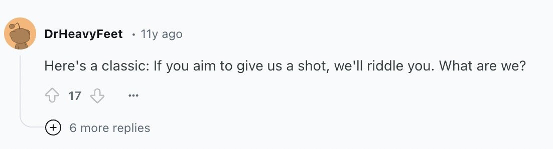 DrHeavyFeet 11y ago Here's a classic: If you aim to give us a shot, we'll riddle you. What are we? 17 ... + 6 more replies