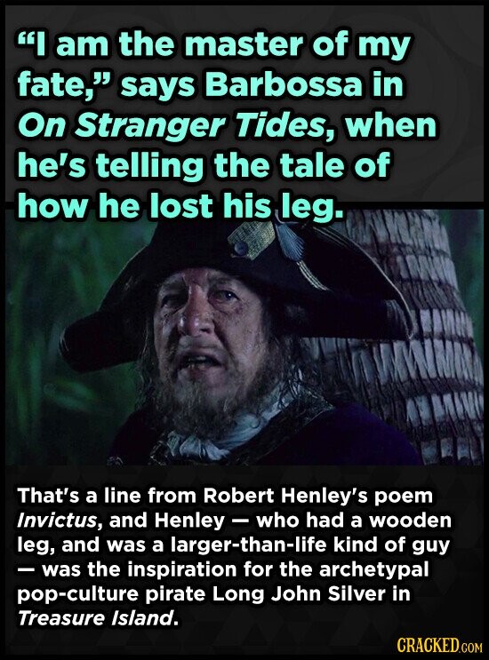I am the master of my fate, says Barbossa in On Stranger Tides, when he's telling the tale of how he lost his leg. That's a line from Robert Henley's poem Invictus, and Henley - who had a wooden leg, and was a larger-than-life kind of guy -was the inspiration for the archetypal pop-culture pirate Long John Silver in Treasure Island. CRACKED.COM