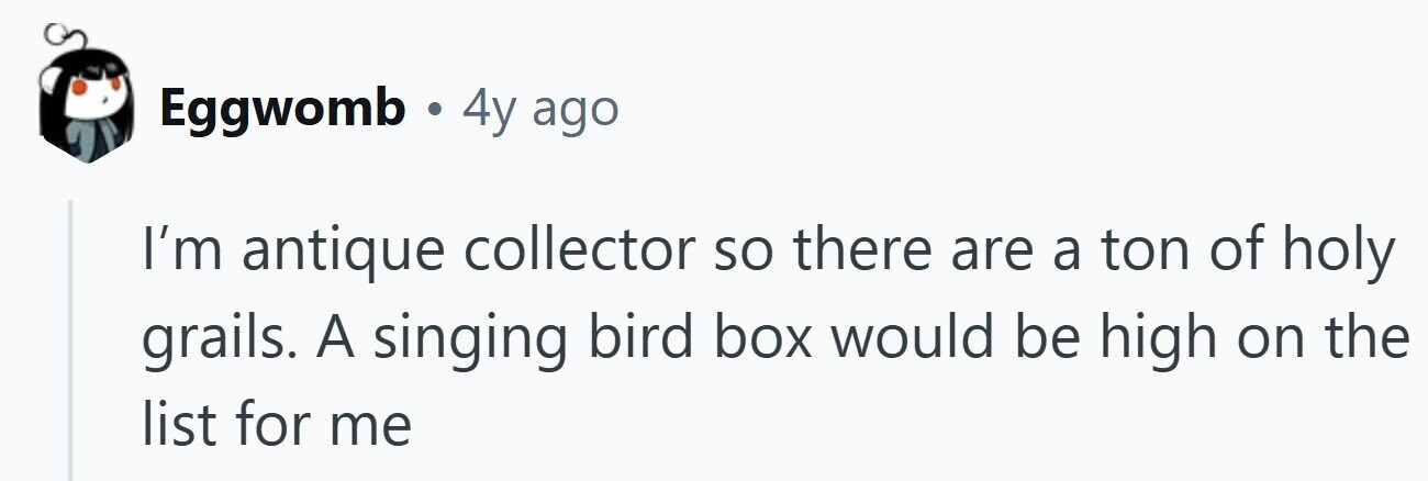 Eggwomb.4y ago I'm antique collector so there are a ton of holy grails. A singing bird box would be high on the list for me