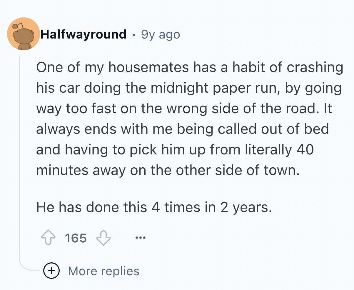 Halfwayround 9y ago One of my housemates has a habit of crashing his car doing the midnight paper run, by going way too fast on the wrong side of the road. It always ends with me being called out of bed and having to pick him up from literally 40 minutes away on the other side of town. Не has done this 4 times in 2 years. 165 ... + More replies