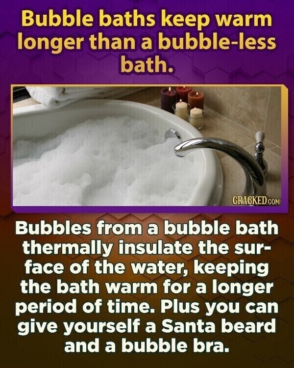 Bubble baths keep warm longer than a bubble-less bath. CRACKED.COM Bubbles from a bubble bath thermally insulate the sur- face of the water, keeping the bath warm for a longer period of time. Plus you can give yourself a Santa beard and a bubble bra.