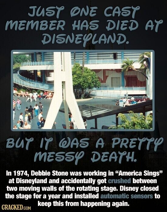 JUST ONE CAST MEMBER HAS DIED AT DISNEYLAND. BUT IT WAS A PRETTY MESSY DEATH. In 1974, Debbie Stone was working in America Sings at Disneyland and accidentally got crushed between two moving walls of the rotating stage. Disney closed the stage for a year and installed automatic sensors to keep this from happening again. CRACKED.COM