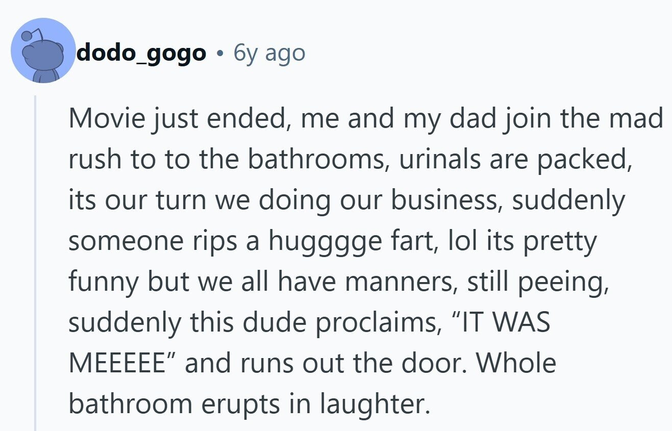dodo_gogo a 6y ago Movie just ended, me and my dad join the mad rush to to the bathrooms, urinals are packed, its our turn we doing our business, suddenly someone rips a hugggge fart, lol its pretty funny but we all have manners, still peeing, suddenly this dude proclaims, IT WAS MEEEEE and runs out the door. Whole bathroom erupts in laughter.