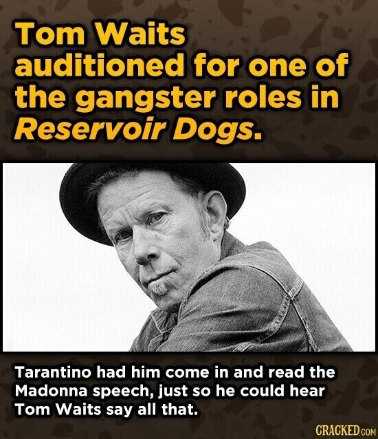 Tom Waits auditioned for one of the gangster roles in Reservoir Dogs. Tarantino had him come in and read the Madonna speech, just so he could hear Tom Waits say all that. CRACKED.COM