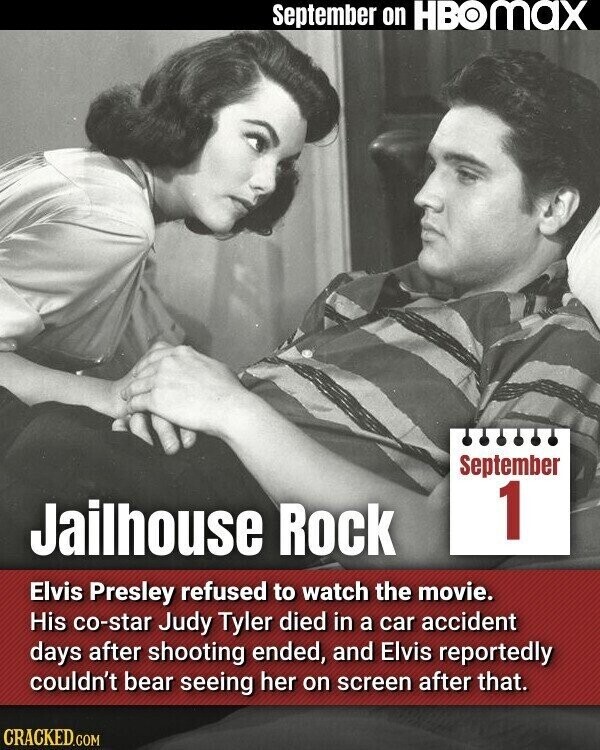 September on HBOMAX September 1 Jailhouse Rock Elvis Presley refused to watch the movie. His co-star Judy Tyler died in a car accident days after shooting ended, and Elvis reportedly couldn't bear seeing her on screen after that. CRACKED.COM
