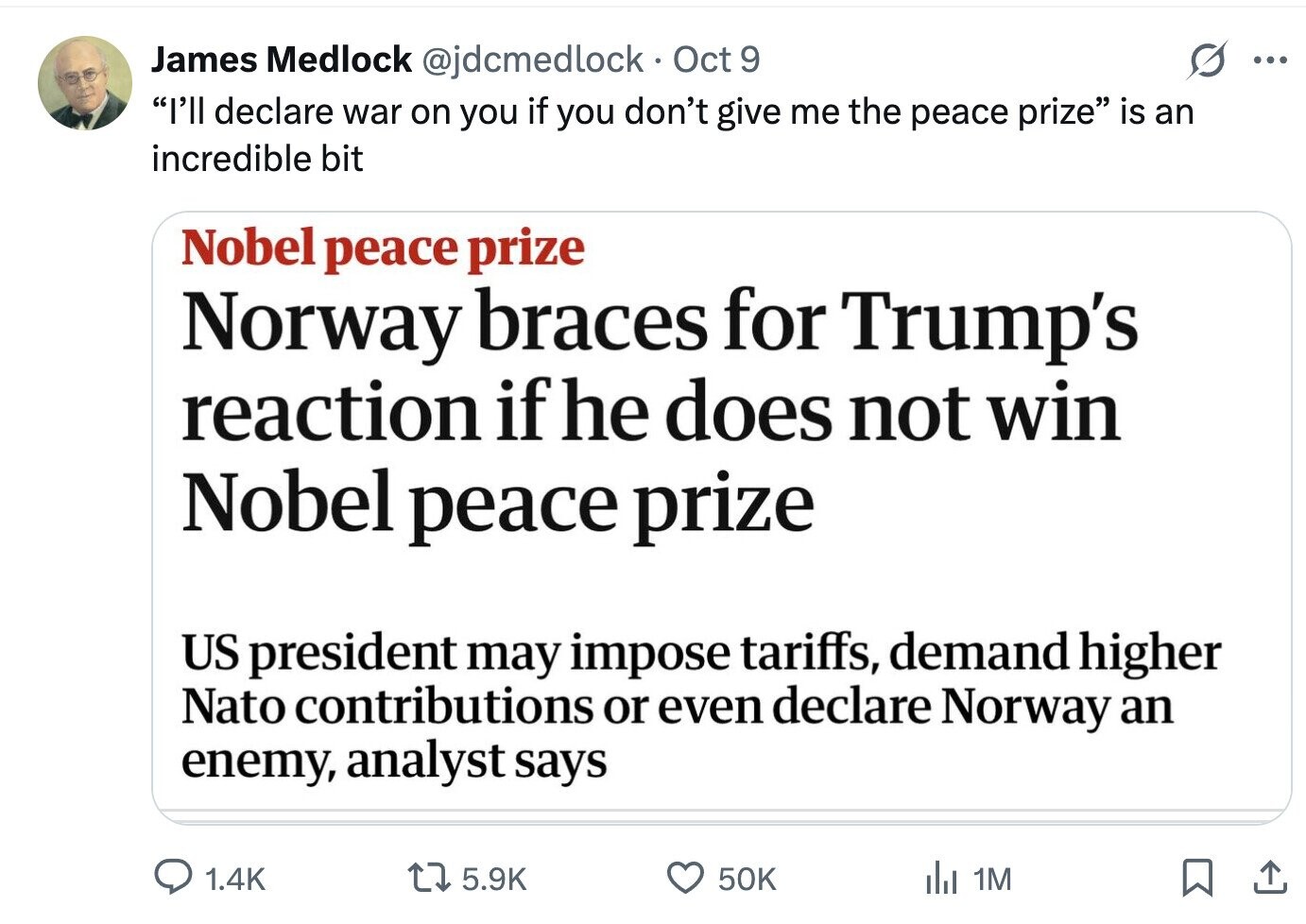 James Medlock @jdcmedlock Oct 9 ... I'll declare war on you if you don't give me the peace prize is an incredible bit Nobel peace prize Norway braces for Trump's reaction if he does not win Nobel peace prize US president may impose tariffs, demand higher Nato contributions or even declare Norway an enemy, analyst says 1.4K 5.9K 50K del 1M 