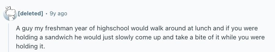 9y ago A guy my freshman year of highschool would walk around at lunch and if you were holding a sandwich he would just slowly come up and take a bite of it while you were holding it.