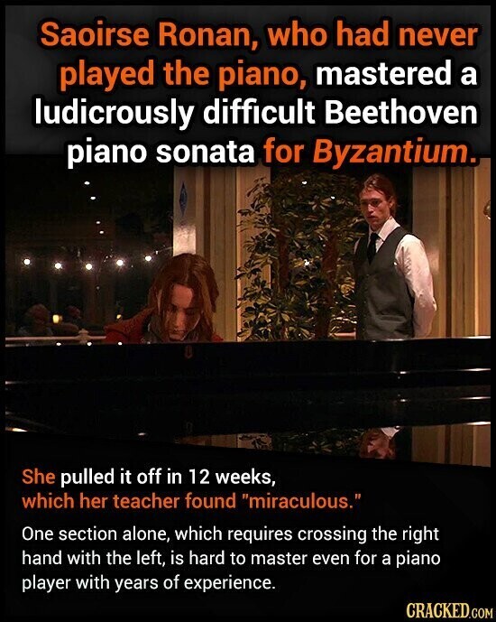 Saoirse Ronan, who had never played the piano, mastered a ludicrously difficult Beethoven piano sonata for Byzantium. She pulled it off in 12 weeks, which her teacher found miraculous. One section alone, which requires crossing the right hand with the left, is hard to master even for a piano player with years of experience. CRACKED.COM