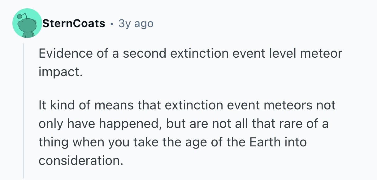 SternCoats 3y ago Evidence of a second extinction event level meteor impact. It kind of means that extinction event meteors not only have happened, but are not all that rare of a thing when you take the age of the Earth into consideration.