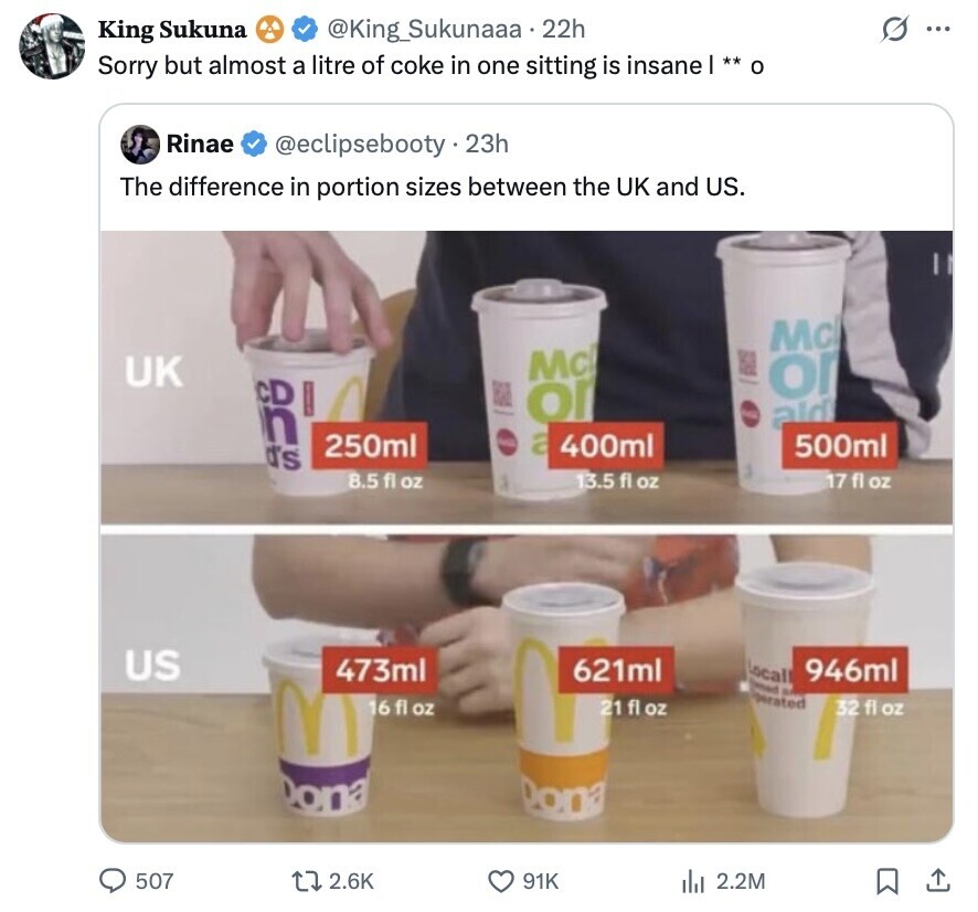 G ... King Sukuna @King_Sukunaaa.22h Sorry but almost a litre of coke in one sitting is insane| ** o Rinae @eclipsebooty.23h The difference in portion sizes between the UK and US. Mc Mc B UK О CD or n FOR ald 250ml a 400ml 500ml d's 8.5 fl oz 17 fl oz 13.5 fl OZ US 473ml Local 946ml 621ml Dened S M operated 16 fl oz 21 fl oz 32 fl oz Dona 507 2.6K 91K del 2.2M 