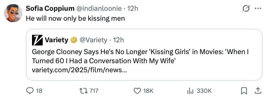 Sofia Coppium @indianloonie 12h ... Не will now only be kissing men V Variety @Variety • 12h George Clooney Says He's No Longer 'Kissing Girls' in Movies: 'When I Turned 60 I Had a Conversation With My Wife' variety.com/2025/film/news... 18 717 18K 330K 