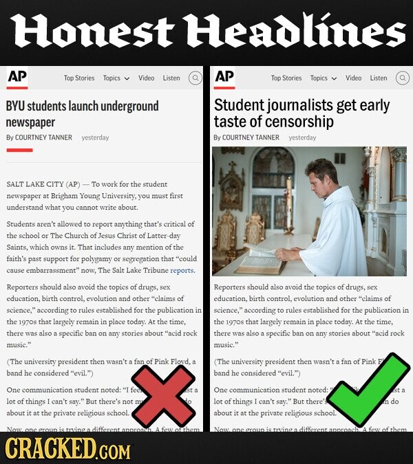 Honest Headlines AP AP Top Stories Topics Video Listen Top Stories Topics Video Listen BYU students launch underground Student journalists get early newspaper taste of censorship By COURTNEY TANNER yesterday By COURTNEY TANNER yesterday SALT LAKE CITY (AP) work for the student newspaper at Brigham Young University, you must first understand what you cannot write about. Students aren't allowed to report anything critical of the school or The Church of Jesus Christ of Latter- -day Saints, which owns it. That includes any mention of the faith's past support polygamy or segregation that could cause embarrassment now, The Salt Lake Tribune reports. Reporters