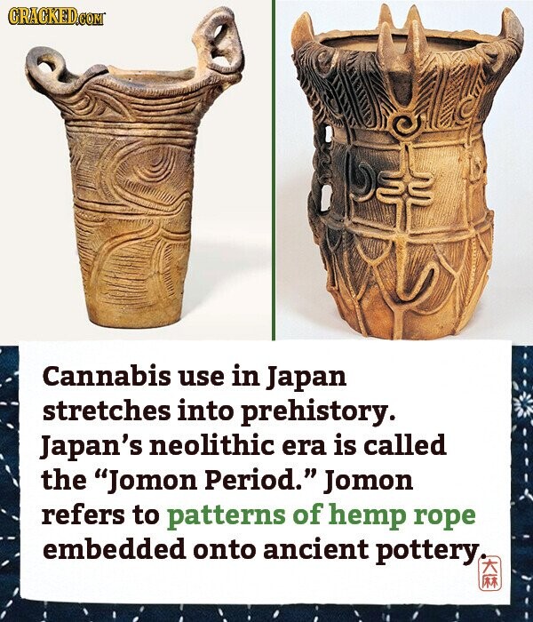 CRACKED.COM Cannabis use in Japan stretches into prehistory. Japan's neolithic era is called the Jomon Period. Jomon refers to patterns of hemp rope embedded onto ancient pottery TR