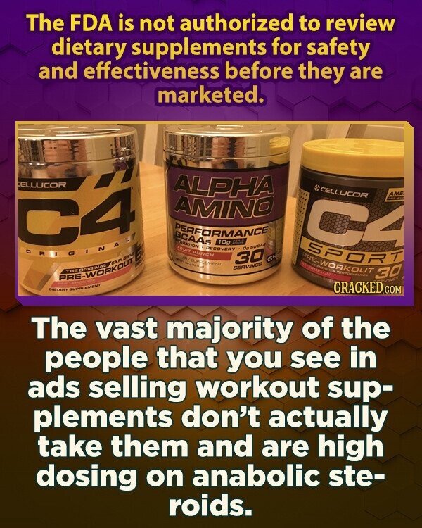 The FDA is not authorized to review dietary supplements for safety and effectiveness before they are marketed. CELLUCOR ALPHA CELLUCOR AME AMINO C4 I C4 PERFORMANCE BCAAs RECOVERY 10g CASA de FRUIT PUNCH DETAILS SUPELEVENT SPORT - WOMEN'S 30 SUGAR G4 SERVINGS RO-WORKOUT WATERMELON PERFORMANCE 30 WINGE PHOTO THE NATIONAL I adidas DIETARY SUPPLEMENT CRACKED.COM The vast majority of the people that you see in ads selling workout sup- plements don't actually take them and are high dosing on anabolic ste- roids.