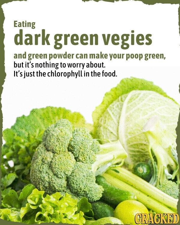 Eating dark green vegies and green powder can make your poop green, but it's nothing to worry about. It's just the chlorophyll in the food. CRACKED