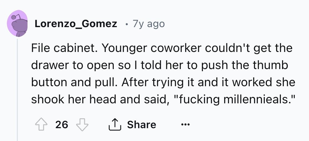 Lorenzo_Gomez 0 7y ago File cabinet. Younger coworker couldn't get the drawer to open so I told her to push the thumb button and pull. After trying it and it worked she shook her head and said, fucking millennieals. 26 Share ... 