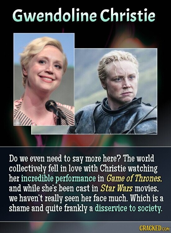 Gwendoline Christie Do we even need to say more here? The world collectively fell in love with Christie watching her incredible performance in Game of Thrones, and while she's been cast in Star Wars movies, we haven't really seen her face much. Which is a shame and quite frankly a disservice to society. CRACKED.COM