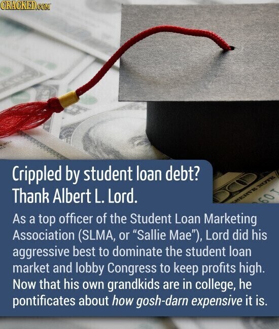 GRACKED.COM Crippled by student loan debt? Thank Albert L. Lord. SHERVE NOTE 60 T As a top officer of the Student Loan Marketing Association (SLMA, or Sallie Mae), Lord did his aggressive best to dominate the student loan market and lobby Congress to keep profits high. Now that his own grandkids are in college, he pontificates about how gosh-darn expensive it is.