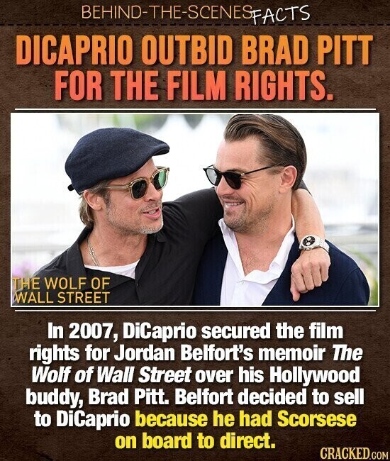 BEHIND-THE-SCENES FACTS DICAPRIO OUTBID BRAD PITT FOR THE FILM RIGHTS. THE WOLF OF WALL STREET In 2007, DiCaprio secured the film rights for Jordan Belfort's memoir The Wolf of Wall Street over his Hollywood buddy, Brad Pitt. Belfort decided to sell to DiCaprio because he had Scorsese on board to direct. CRACKED.COM