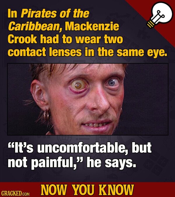 In Pirates of the Caribbean, Mackenzie Crook had to wear two contact lenses in the same eye. It's uncomfortable, but not painful, he says. NOW YOU KNOW CRACKED.COM
