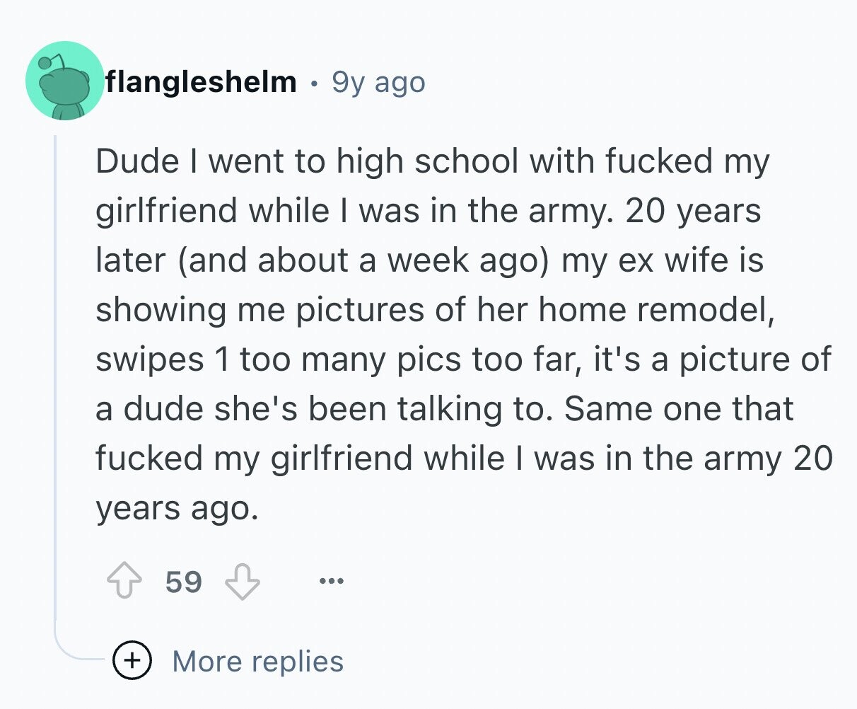 flangleshelm 9y ago Dude I went to high school with fucked my girlfriend while I was in the army. 20 years later (and about a week ago) my ex wife is showing me pictures of her home remodel, swipes 1 too many pics too far, it's a picture of a dude she's been talking to. Same one that fucked my girlfriend while I was in the army 20 years ago. 59 ... + More replies