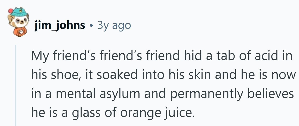 jim_johns . Зу ago My friend's friend's friend hid a tab of acid in his shoe, it soaked into his skin and he is now in a mental asylum and permanently believes he is a glass of orange juice.