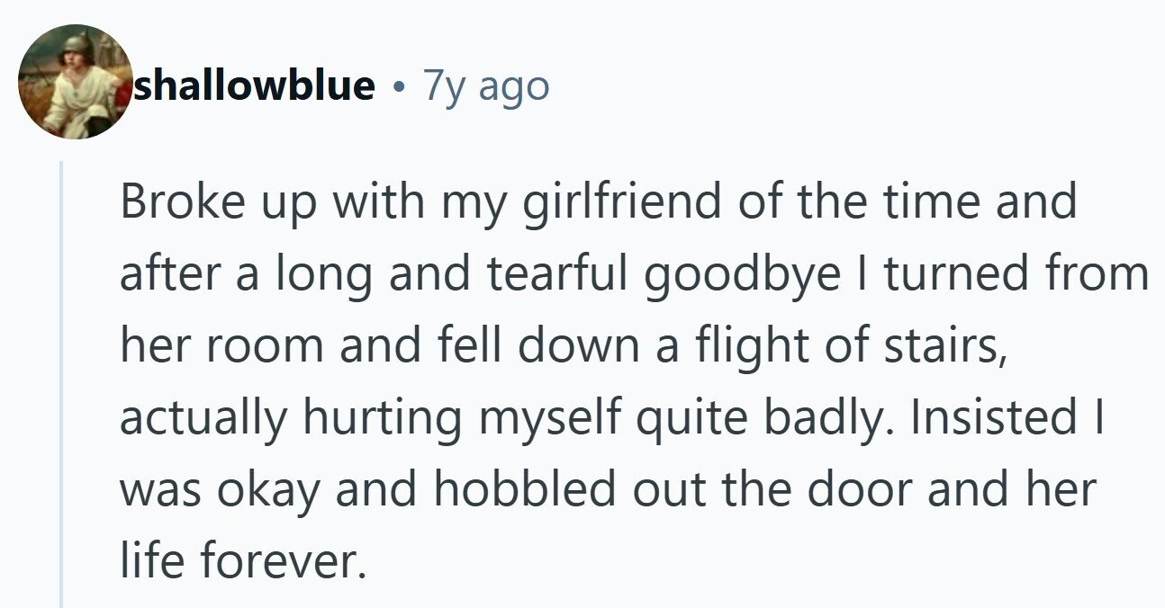 shallowblue . 7y ago Broke up with my girlfriend of the time and after a long and tearful goodbye I turned from her room and fell down a flight of stairs, actually hurting myself quite badly. Insisted | was okay and hobbled out the door and her life forever.
