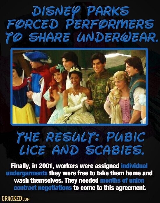 DISNEY PARKS FORCED PERFORMERS TO SHARE UNDERWEAR. THE RESULT: PUBIC LICE AND SCABIES. Finally, in 2001, workers were assigned individual undergarments they were free to take them home and wash themselves. They needed months of union contract negotiations to come to this agreement. CRACKED.COM