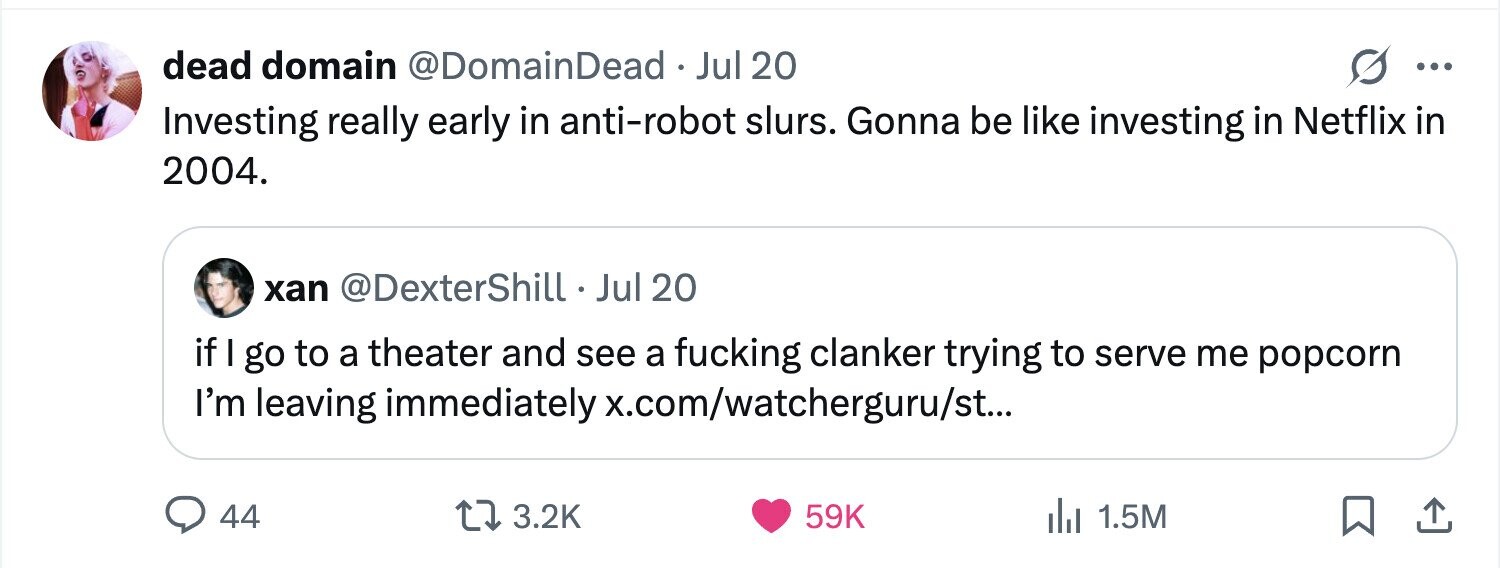 dead domain @DomainDead . Jul 20 ... Investing really early in anti-robot slurs. Gonna be like investing in Netflix in 2004. xan @DexterShill Jul 20 if go to a theater and see a fucking clanker trying to serve me popcorn I'm leaving immediately x.com/watcherguru/st... 44 3.2K 59K 1.5M