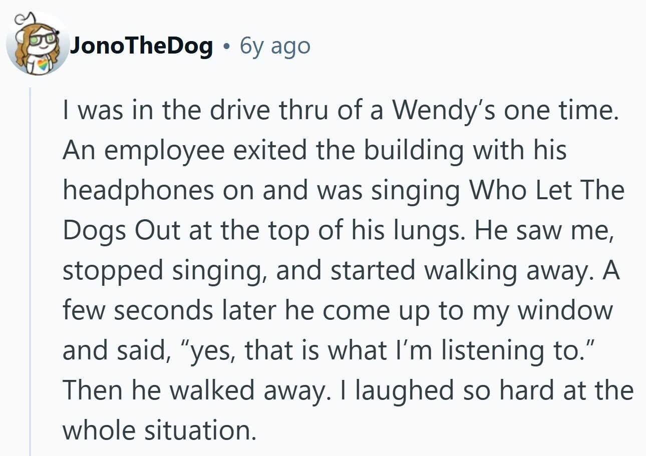 JonoTheDog a 6y ago I was in the drive thru of a Wendy's one time. An employee exited the building with his headphones on and was singing Who Let The Dogs Out at the top of his lungs. Не saw me, stopped singing, and started walking away. A few seconds later he come up to my window and said, yes, that is what I'm listening to. Then he walked away. I laughed so hard at the whole situation.