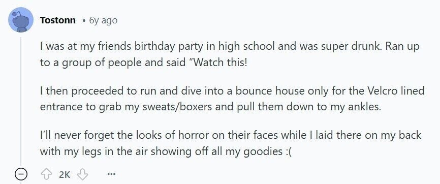Tostonn 6y ago | was at my friends birthday party in high school and was super drunk. Ran up to a group of people and said Watch this! | then proceeded to run and dive into a bounce house only for the Velcro lined entrance to grab my sweats/boxers and pull them down to my ankles. I'll never forget the looks of horror on their faces while I laid there on my back with my legs in the air showing off all my goodies 2K ...