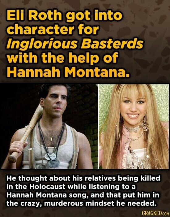 Eli Roth got into character for Inglorious Basterds with the help of Hannah Montana. Не thought about his relatives being killed in the Holocaust while listening to a Hannah Montana song, and that put him in the crazy, murderous mindset he needed. CRACKED.COM