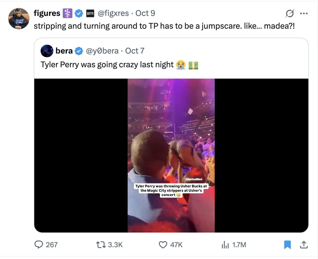 ...... O ... figures @figxres Oct 9 stripping and turning around to TP has to be a jumpscare. like... madea?! bera @y0bera Oct 7 Tyler Perry was going crazy last night $ ULTRA @SpiritualWord Tyler Perry was throwing Usher Bucks at the Magic City strippers at Usher's concert 267 3.3K 47K 1.7M 