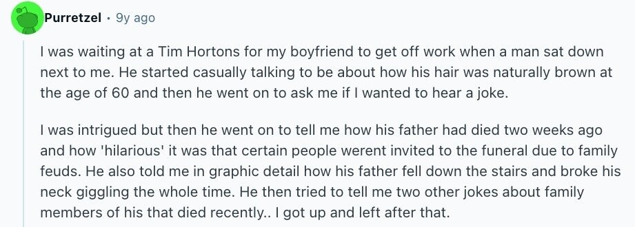 Purretzel 9y ago I was waiting at a Tim Hortons for my boyfriend to get off work when a man sat down next to me. Не started casually talking to be about how his hair was naturally brown at the age of 60 and then he went on to ask me if I wanted to hear a joke. I was intrigued but then he went on to tell me how his father had died two weeks ago and how 'hilarious' it was that certain people werent invited to the funeral due to family feuds. Не also told me in graphic