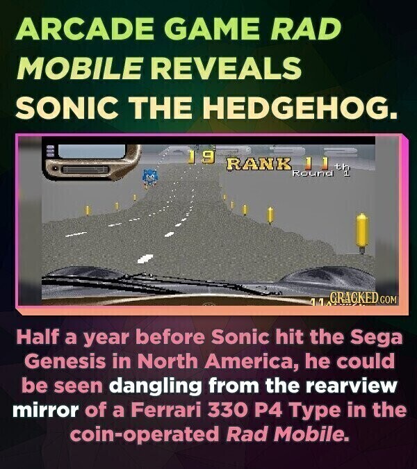 ARCADE GAME RAD MOBILE REVEALS SONIC THE HEDGEHOG. 19 RANK Round GRAGKED COM 41 Half a year before Sonic hit the Sega Genesis in North America, he could be seen dangling from the rearview mirror of a Ferrari 330 P4 Type in the coin-operated Rad Mobile.