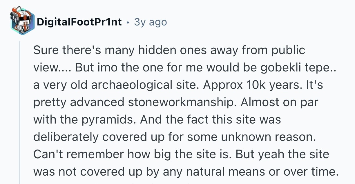 DigitalFootPr1nt 3y ago Sure there's many hidden ones away from public view.... But imo the one for me would be gobekli tepe.. a very old archaeological site. Approx 10k years. It's pretty advanced stoneworkmanship. Almost on par with the pyramids. And the fact this site was deliberately covered up for some unknown reason. Can't remember how big the site is. But yeah the site was not covered up by any natural means or over time.