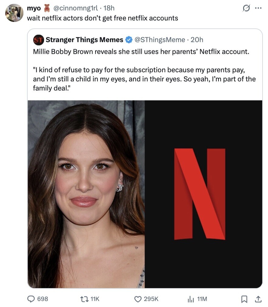 S ... myo @cinnomng1rl . 18h wait netflix actors don't get free netflix accounts ST Stranger Things Memes @SThingsMeme . 20h Millie Bobby Brown reveals she still uses her parents' Netflix account. I kind of refuse to pay for the subscription because my parents pay, and I'm still a child in my eyes, and in their eyes. So yeah, I'm part of the family deal. N 698 11K 295K 11M 