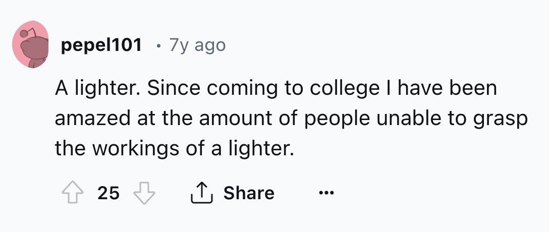 pepel101 . 7y ago A lighter. Since coming to college I have been amazed at the amount of people unable to grasp the workings of a lighter. 25 Share ... 