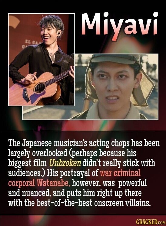 EL CA Miyavi C The Japanese musician's acting chops has been largely overlooked (perhaps because his biggest film Unbroken didn't really stick with audiences.) His portrayal of war criminal corporal Watanabe, however. was powerful and nuanced, and puts him right up there with the best-of-the-best onscreen villains. CRACKED.COM